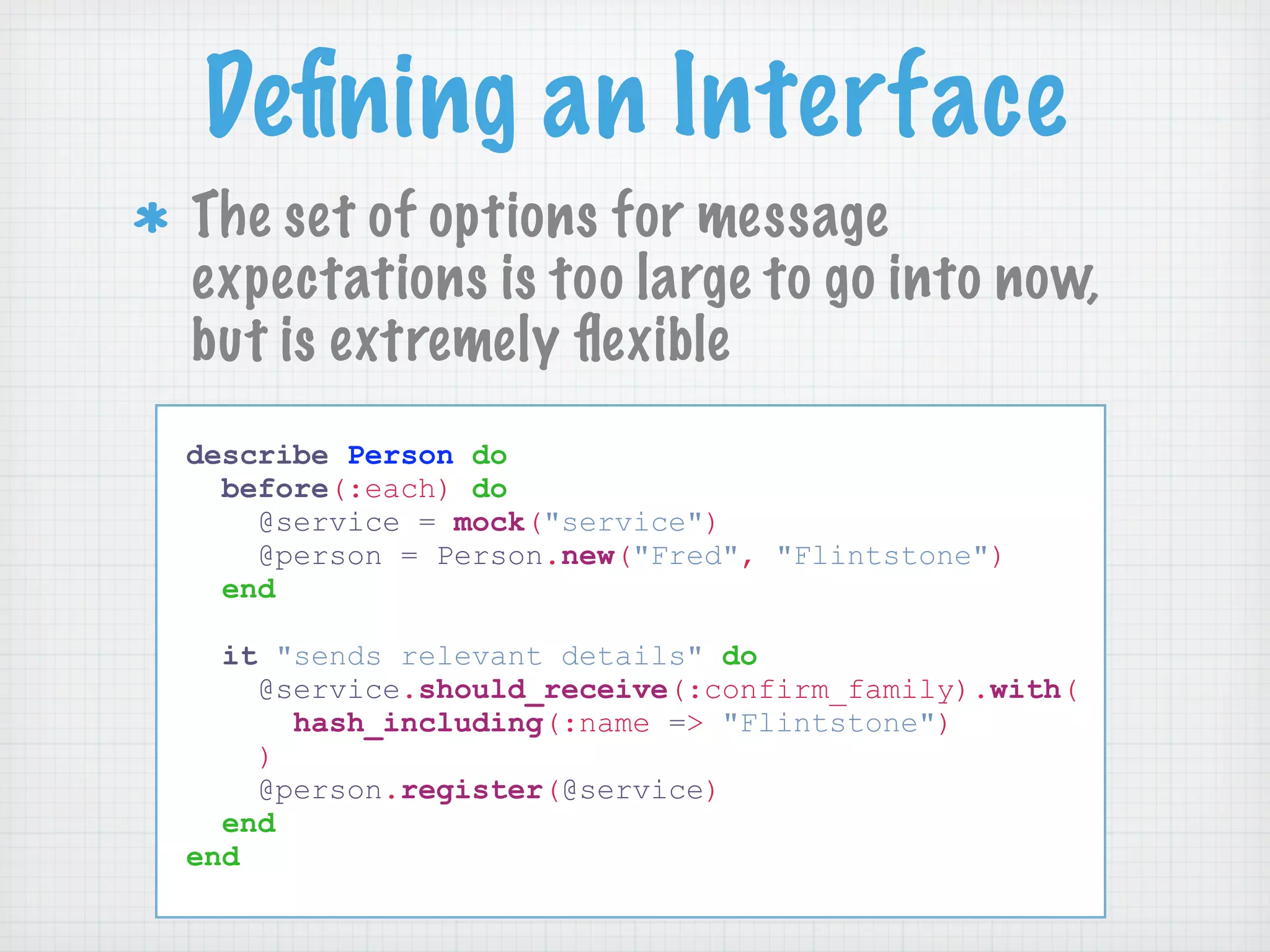 Deﬁning an Interface
The set of options for message
expectations is too large to go into now,
but is extremely ﬂexible
describe Person do
  before(:each) do
    @service = mock("service")
    @person = Person.new("Fred", "Flintstone")
  end

  it "sends relevant details" do
    @service.should_receive(:confirm_family).with(
      hash_including(:name => "Flintstone")
    )
    @person.register(@service)
  end
end
 