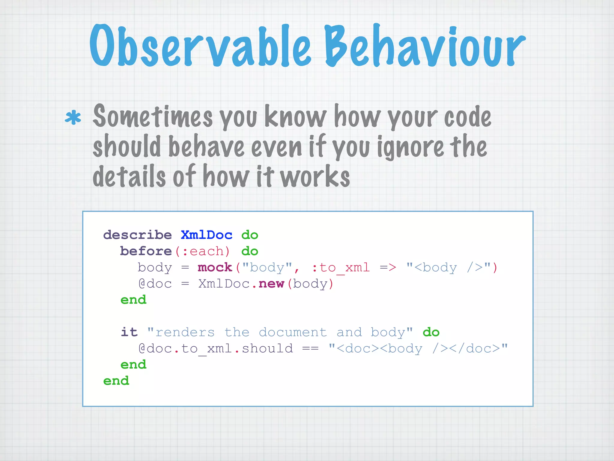 Observable Behaviour
Sometimes you know how your code
should behave even if you ignore the
details of how it works
describe XmlDoc do
  before(:each) do
    body = mock("body", :to_xml => "<body />")
    @doc = XmlDoc.new(body)
  end

  it "renders the document and body" do
    @doc.to_xml.should == "<doc><body /></doc>"
  end
end
 