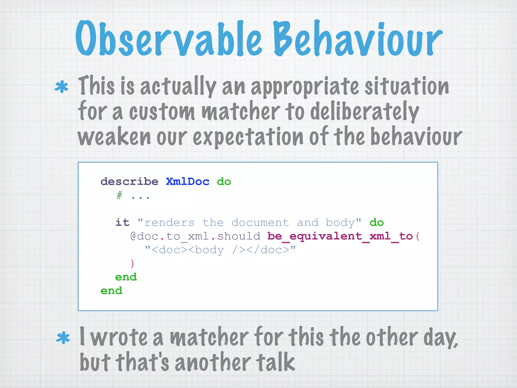 Observable Behaviour
This is actually an appropriate situation
for a custom matcher to deliberately
weaken our expectation of the behaviour
  describe XmlDoc do
    # ...

    it "renders the document and body" do
      @doc.to_xml.should be_equivalent_xml_to(
        "<doc><body /></doc>"
      )
    end
  end



I wrote a matcher for this the other day,
but that's another talk
 