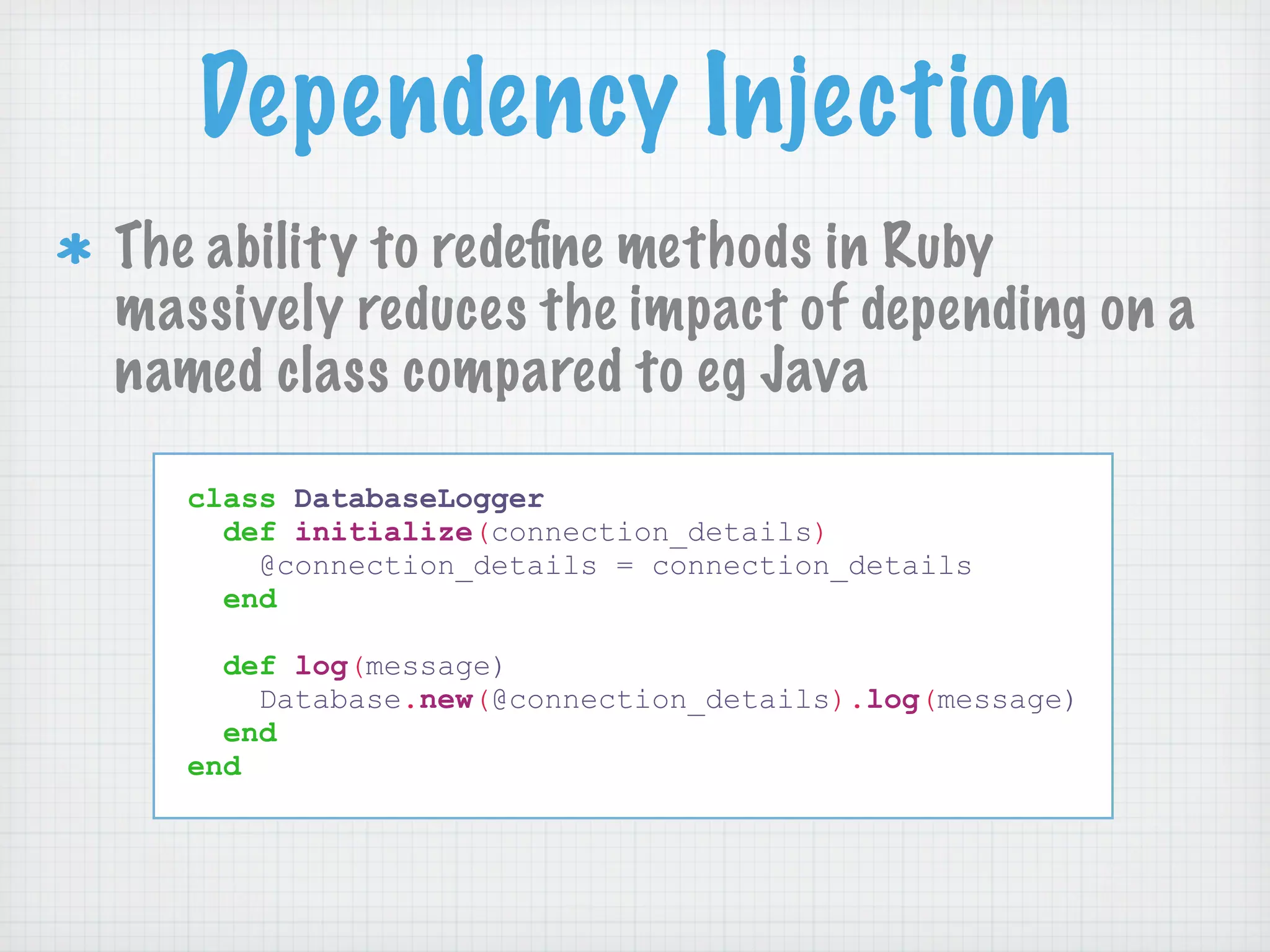 Dependency Injection
The ability to redeﬁne methods in Ruby
massively reduces the impact of depending on a
named class compared to eg Java

   class DatabaseLogger
     def initialize(connection_details)
       @connection_details = connection_details
     end

     def log(message)
       Database.new(@connection_details).log(message)
     end
   end
 