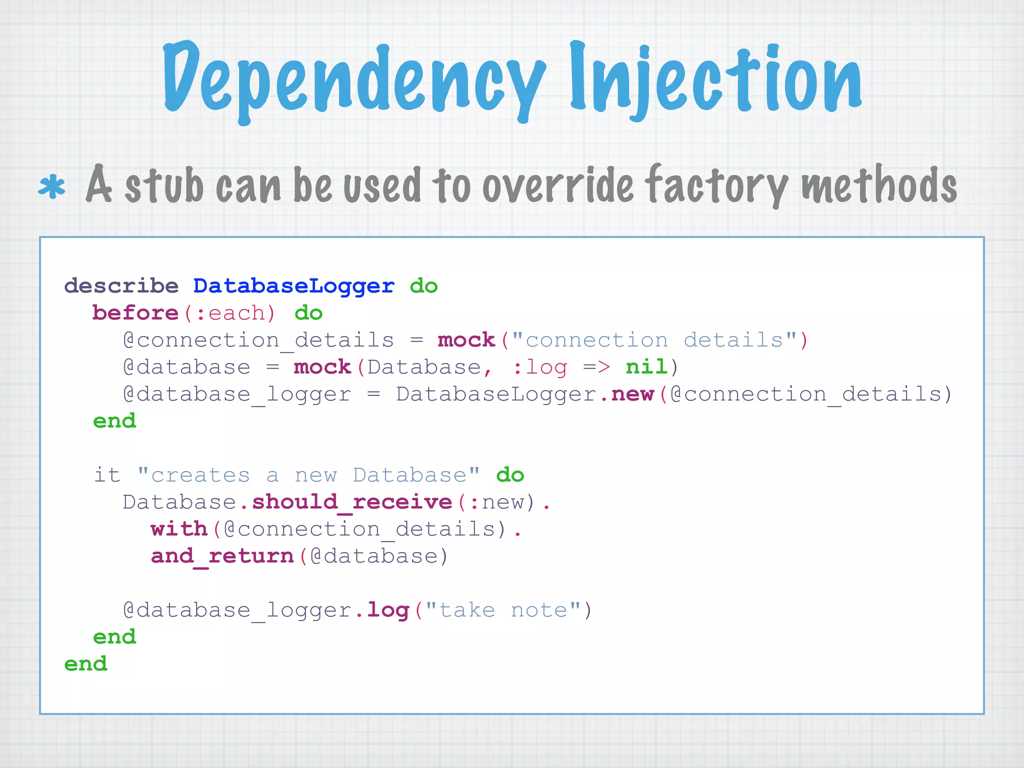 Dependency Injection
 A stub can be used to override factory methods
describe DatabaseLogger do
  before(:each) do
    @connection_details = mock("connection details")
    @database = mock(Database, :log => nil)
    @database_logger = DatabaseLogger.new(@connection_details)
  end

 it "creates a new Database" do
   Database.should_receive(:new).
     with(@connection_details).
     and_return(@database)

    @database_logger.log("take note")
  end
end
 