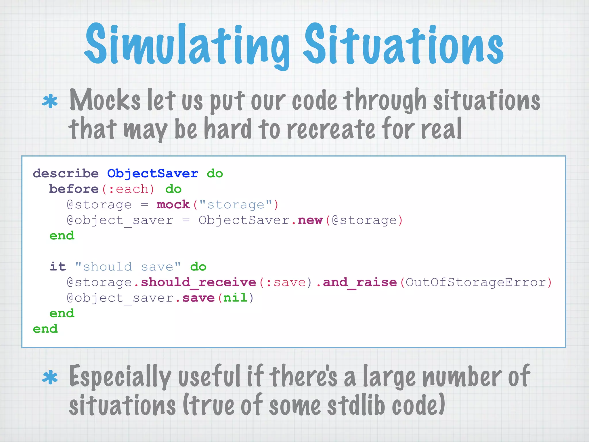 Simulating Situations
    Mocks let us put our code through situations
    that may be hard to recreate for real
describe ObjectSaver do
  before(:each) do
    @storage = mock("storage")
    @object_saver = ObjectSaver.new(@storage)
  end

  it "should save" do
    @storage.should_receive(:save).and_raise(OutOfStorageError)
    @object_saver.save(nil)
  end
end


    Especially useful if there's a large number of
    situations (true of some stdlib code)
 