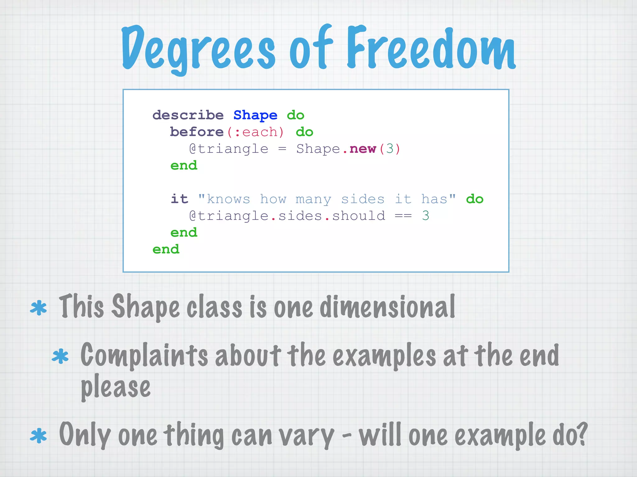 Degrees of Freedom
        describe Shape do
          before(:each) do
            @triangle = Shape.new(3)
          end

          it "knows how many sides it has" do
            @triangle.sides.should == 3
          end
        end



This Shape class is one dimensional
 Complaints about the examples at the end
 please
Only one thing can vary - will one example do?
 