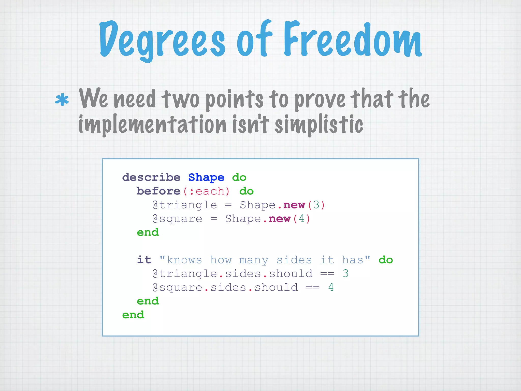 Degrees of Freedom
We need t wo points to prove that the
implementation isn't simplistic

    describe Shape do
      before(:each) do
        @triangle = Shape.new(3)
        @square = Shape.new(4)
      end

      it "knows how many sides it has" do
        @triangle.sides.should == 3
        @square.sides.should == 4
      end
    end
 
