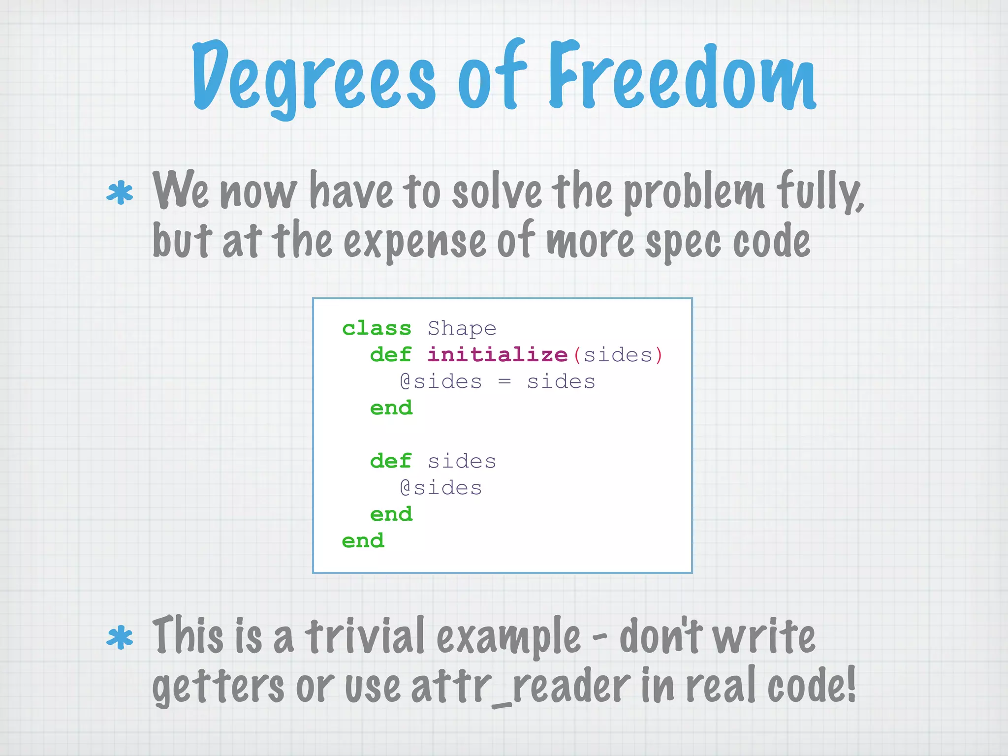 Degrees of Freedom
We now have to solve the problem fully,
but at the expense of more spec code
          class Shape
            def initialize(sides)
              @sides = sides
            end

            def sides
              @sides
            end
          end



This is a trivial example - don't write
getters or use attr_reader in real code!
 
