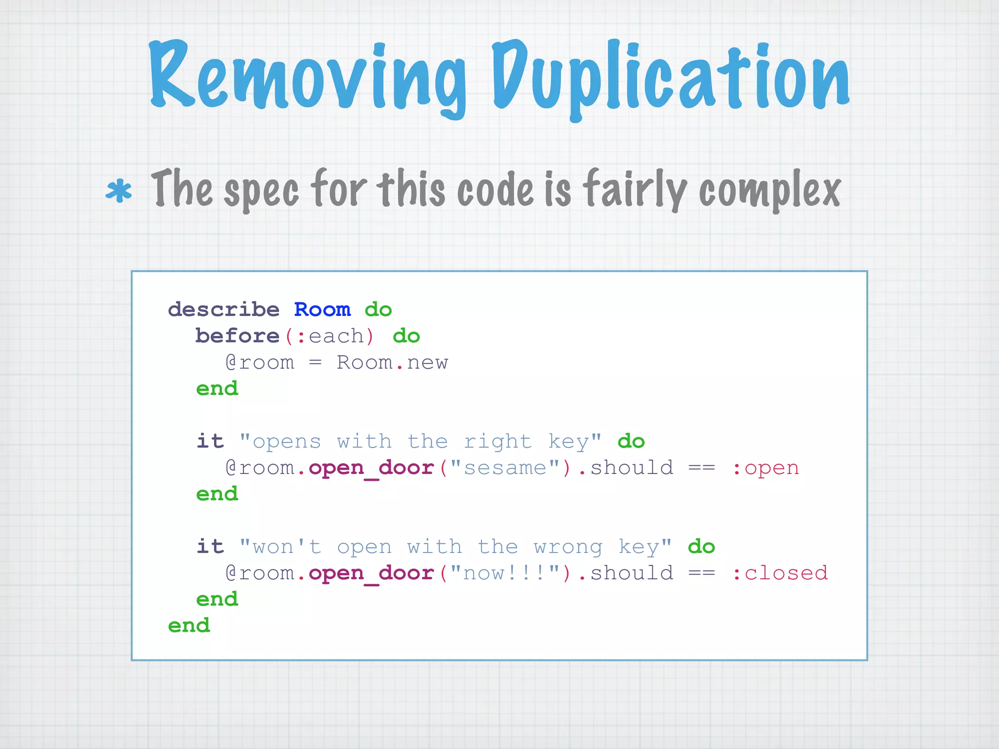 Removing Duplication
The spec for this code is fairly complex

describe Room do
  before(:each) do
    @room = Room.new
  end

  it "opens with the right key" do
    @room.open_door("sesame").should == :open
  end

  it "won't open with the wrong key" do
    @room.open_door("now!!!").should == :closed
  end
end
 
