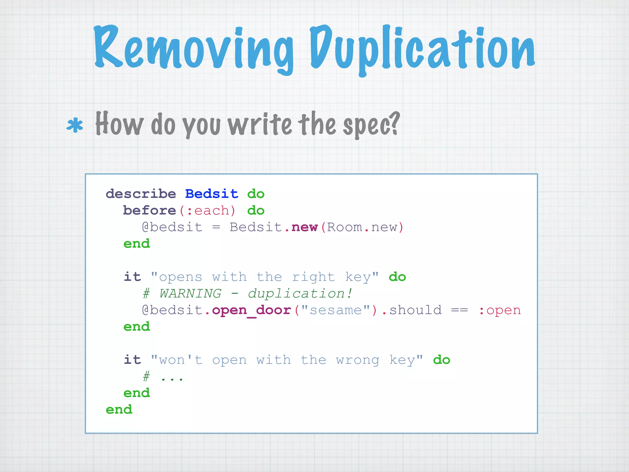 Removing Duplication
How do you write the spec?

describe Bedsit do
  before(:each) do
    @bedsit = Bedsit.new(Room.new)
  end

  it "opens with the right key" do
    # WARNING - duplication!
    @bedsit.open_door("sesame").should == :open
  end

  it "won't open with the wrong key" do
    # ...
  end
end
 