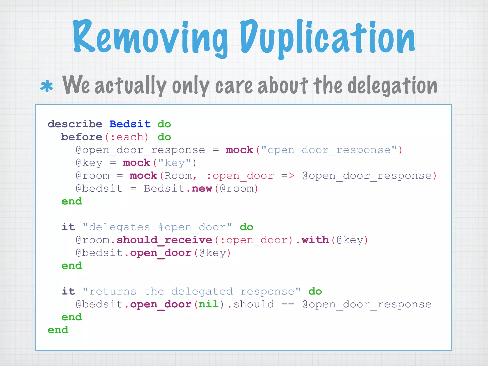Removing Duplication
  We actually only care about the delegation
describe Bedsit do
  before(:each) do
    @open_door_response = mock("open_door_response")
    @key = mock("key")
    @room = mock(Room, :open_door => @open_door_response)
    @bedsit = Bedsit.new(@room)
  end

  it "delegates #open_door" do
    @room.should_receive(:open_door).with(@key)
    @bedsit.open_door(@key)
  end

  it "returns the delegated response" do
    @bedsit.open_door(nil).should == @open_door_response
  end
end
 
