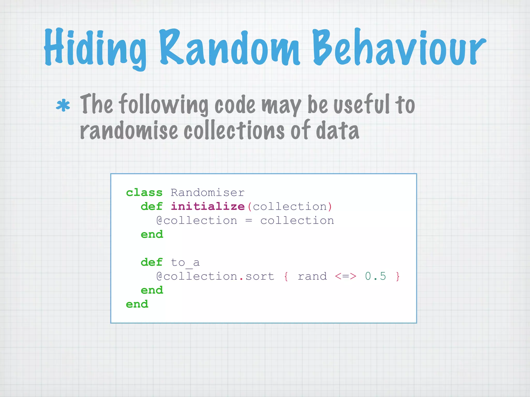 Hiding Random Behaviour
 The following code may be useful to
 randomise collections of data

     class Randomiser
       def initialize(collection)
         @collection = collection
       end

       def to_a
         @collection.sort { rand <=> 0.5 }
       end
     end
 