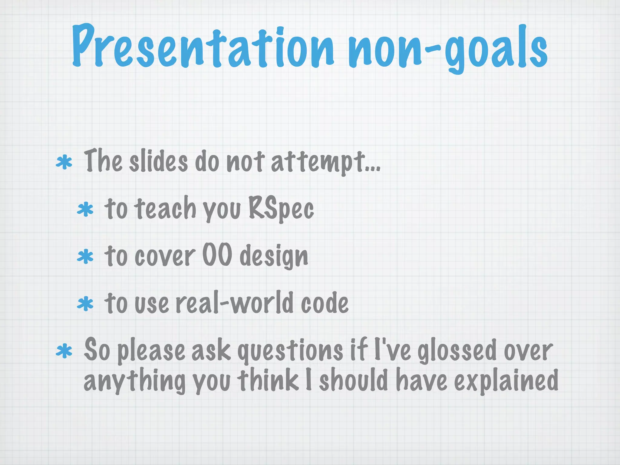 Presentation non-goals

The slides do not attempt…
 to teach you RSpec
 to cover OO design
 to use real-world code
So please ask questions if I've glossed over
anything you think I should have explained
 