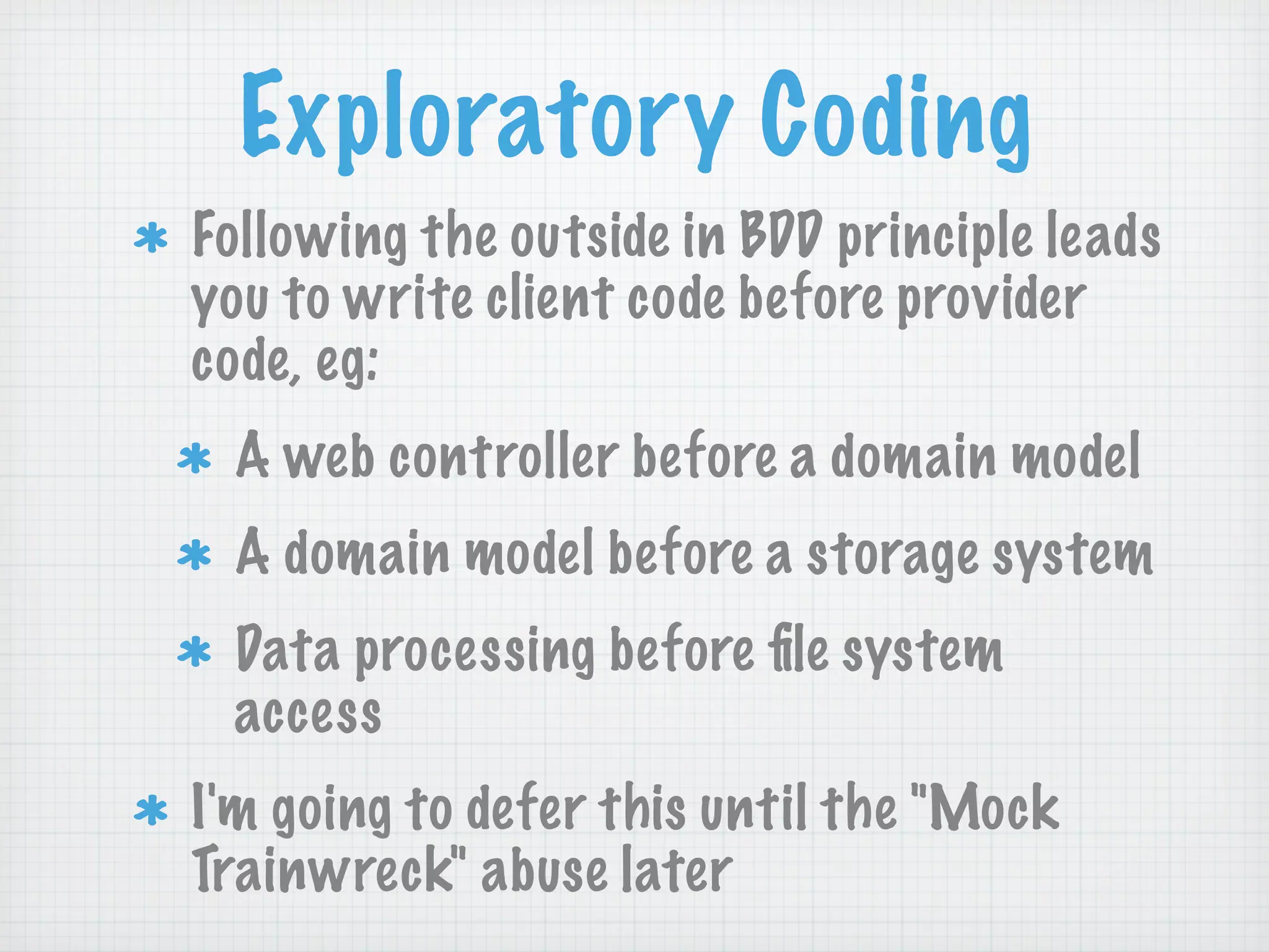 Exploratory Coding
Following the outside in BDD principle leads
you to write client code before provider
code, eg:
 A web controller before a domain model
 A domain model before a storage system
 Data processing before ﬁle system
 access
I'm going to defer this until the "Mock
Trainwreck" abuse later
 