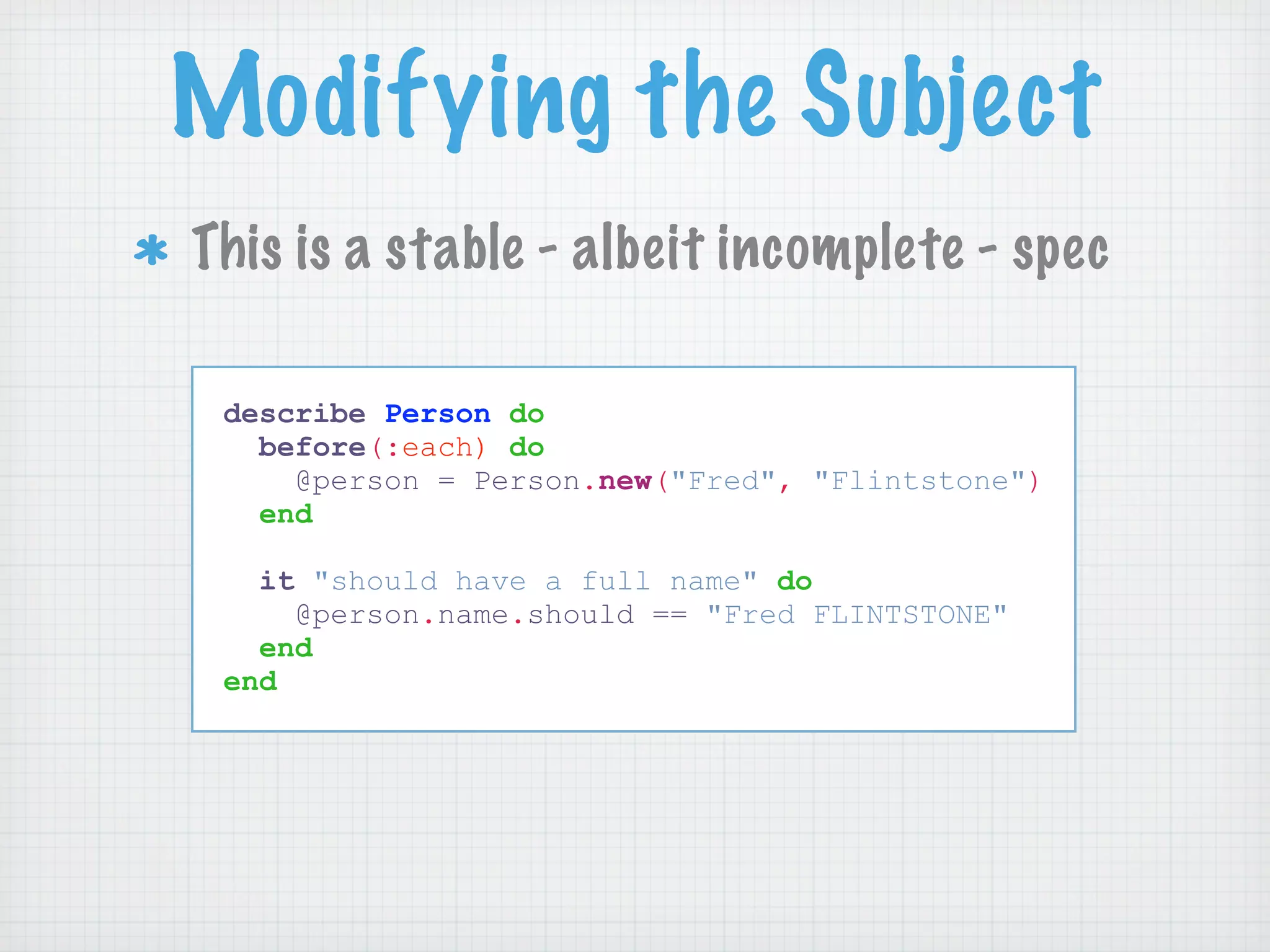 Modifying the Subject
This is a stable - albeit incomplete - spec

 describe Person do
   before(:each) do
     @person = Person.new("Fred", "Flintstone")
   end

   it "should have a full name" do
     @person.name.should == "Fred FLINTSTONE"
   end
 end
 