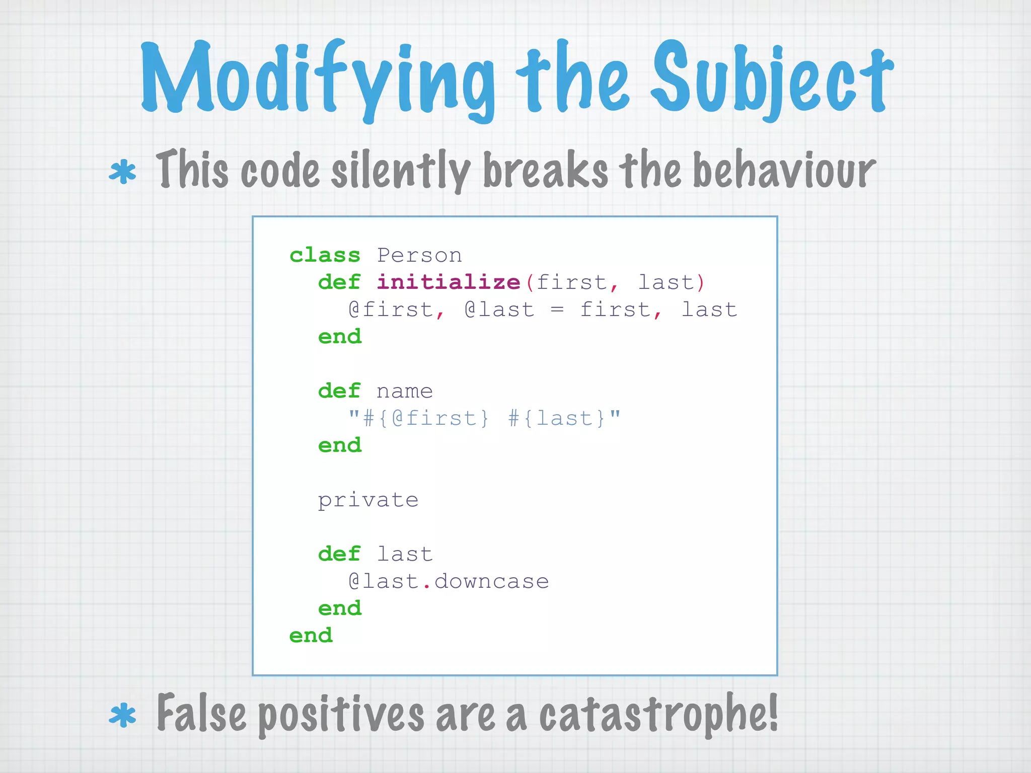 Modifying the Subject
This code silently breaks the behaviour
       class Person
         def initialize(first, last)
           @first, @last = first, last
         end

         def name
           "#{@first} #{last}"
         end

        private

         def last
           @last.downcase
         end
       end


False positives are a catastrophe!
 
