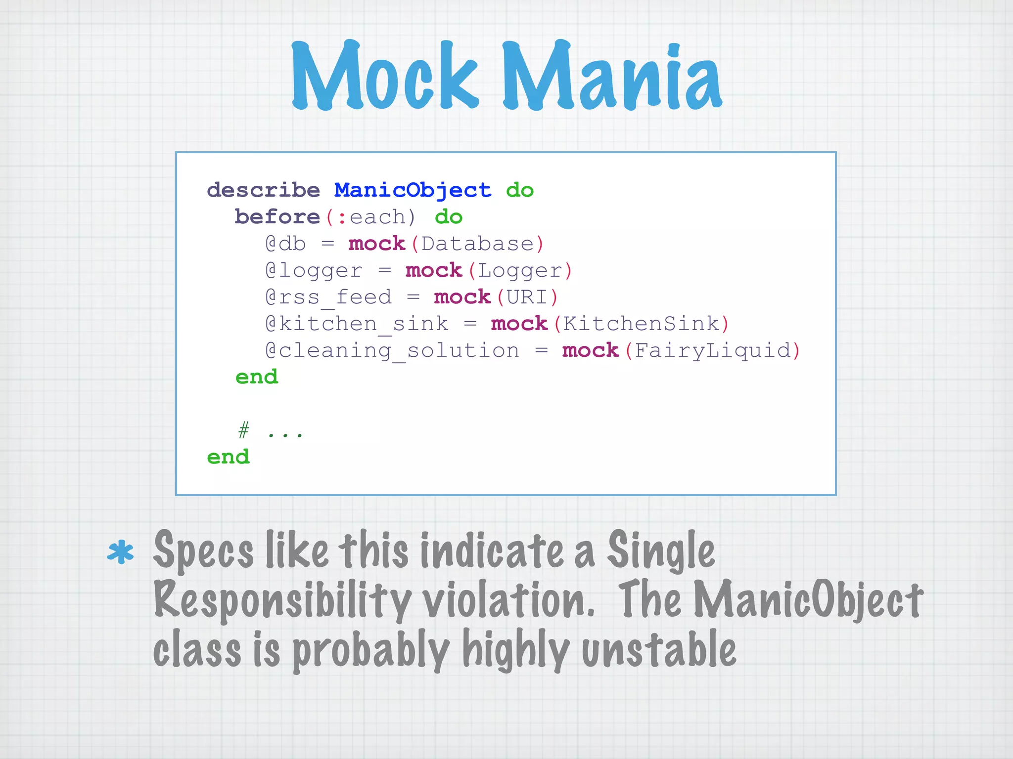 Mock Mania
  describe ManicObject do
    before(:each) do
      @db = mock(Database)
      @logger = mock(Logger)
      @rss_feed = mock(URI)
      @kitchen_sink = mock(KitchenSink)
      @cleaning_solution = mock(FairyLiquid)
    end

    # ...
  end



Specs like this indicate a Single
Responsibility violation. The ManicObject
class is probably highly unstable
 
