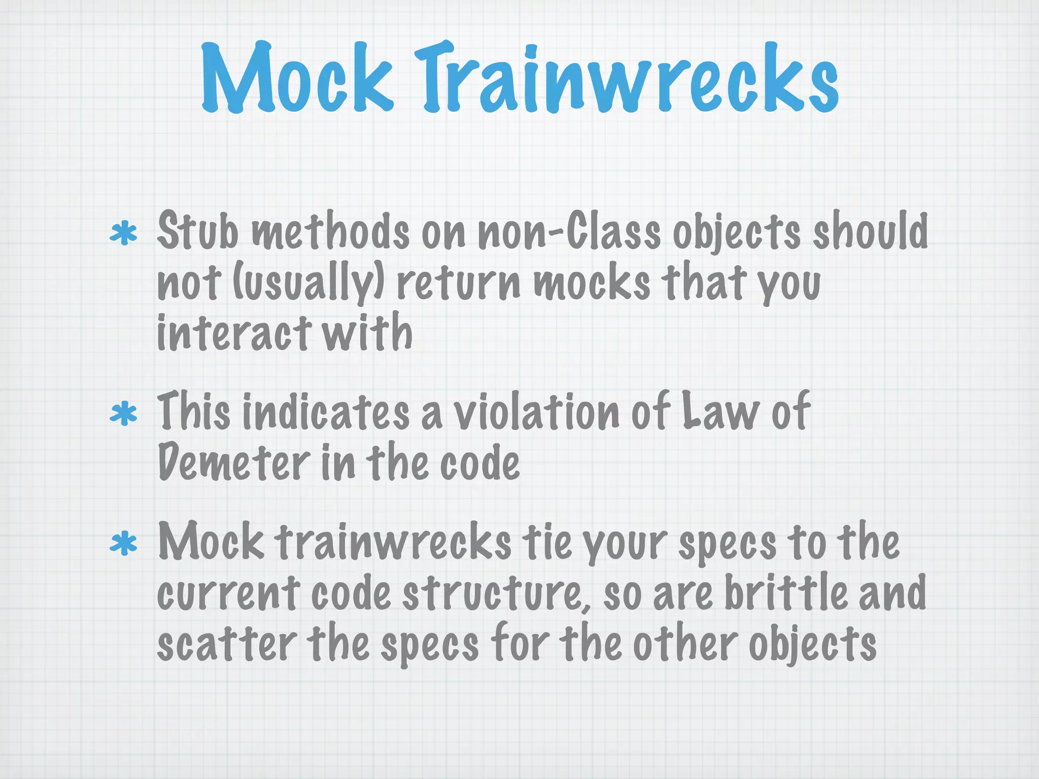 Mock Trainwrecks
Stub methods on non-Class objects should
not (usually) return mocks that you
interact with
This indicates a violation of Law of
Demeter in the code
Mock trainwrecks tie your specs to the
current code structure, so are brittle and
scatter the specs for the other objects
 