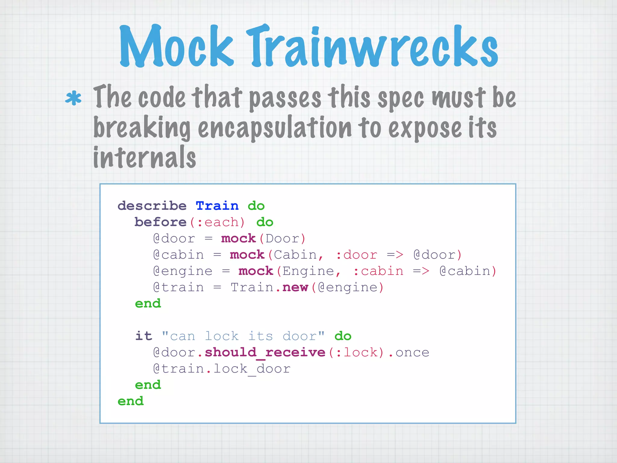 Mock Trainwrecks
The code that passes this spec must be
breaking encapsulation to expose its
internals
  describe Train do
    before(:each) do
      @door = mock(Door)
      @cabin = mock(Cabin, :door => @door)
      @engine = mock(Engine, :cabin => @cabin)
      @train = Train.new(@engine)
    end

    it "can lock its door" do
      @door.should_receive(:lock).once
      @train.lock_door
    end
  end
 