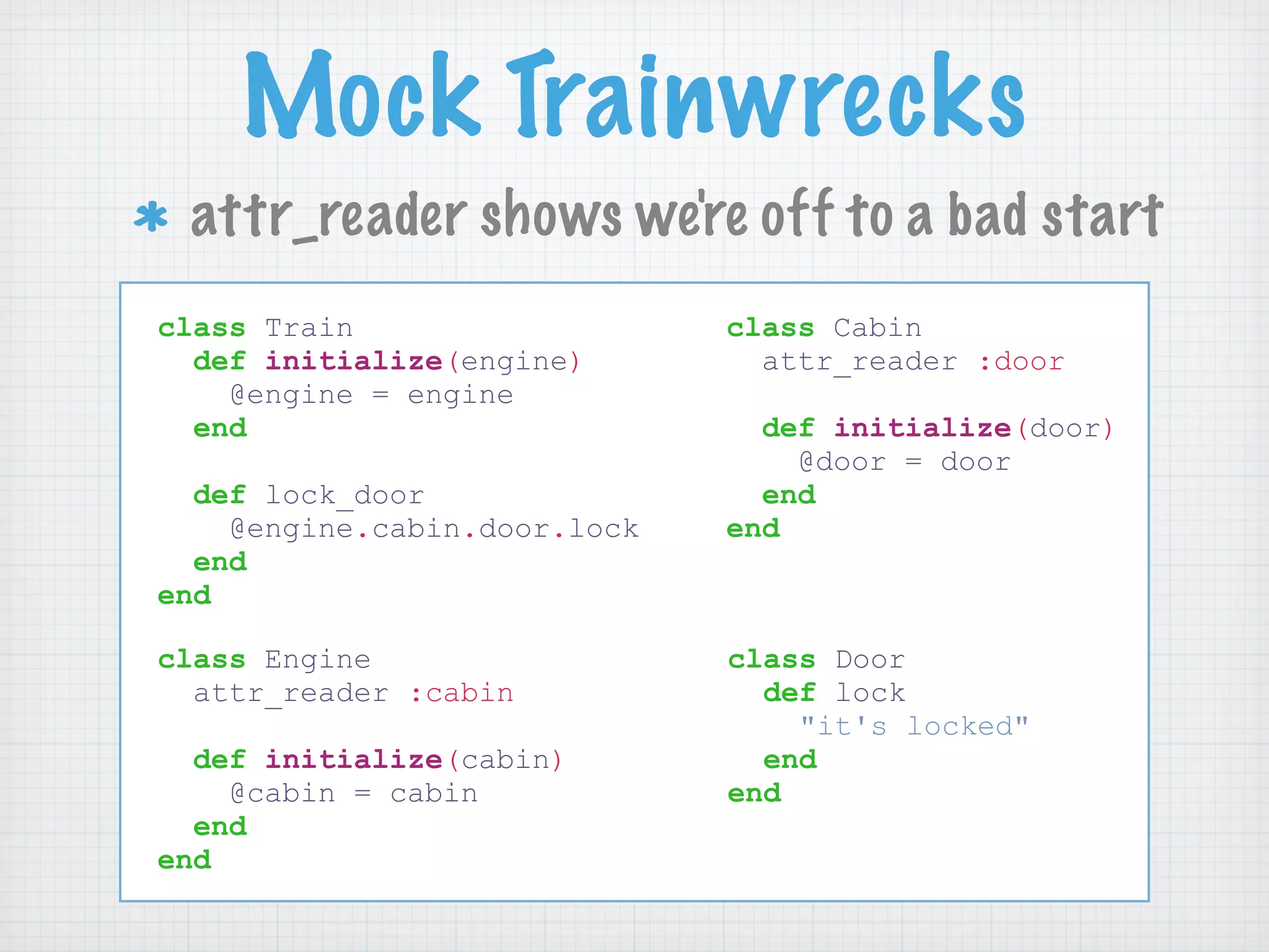 Mock Trainwrecks
 attr_reader shows we're off to a bad start
class Train                   class Cabin
  def initialize(engine)        attr_reader :door
    @engine = engine
  end                           def initialize(door)
                                  @door = door
  def lock_door                 end
    @engine.cabin.door.lock   end
  end
end

class Engine                  class Door
  attr_reader :cabin            def lock
                                  "it's locked"
  def initialize(cabin)         end
    @cabin = cabin            end
  end
end
 