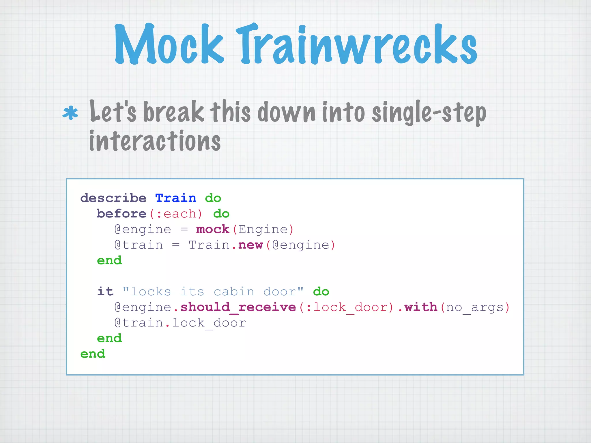 Mock Trainwrecks
 Let's break this down into single-step
 interactions
describe Train do
  before(:each) do
    @engine = mock(Engine)
    @train = Train.new(@engine)
  end

  it "locks its cabin door" do
    @engine.should_receive(:lock_door).with(no_args)
    @train.lock_door
  end
end
 