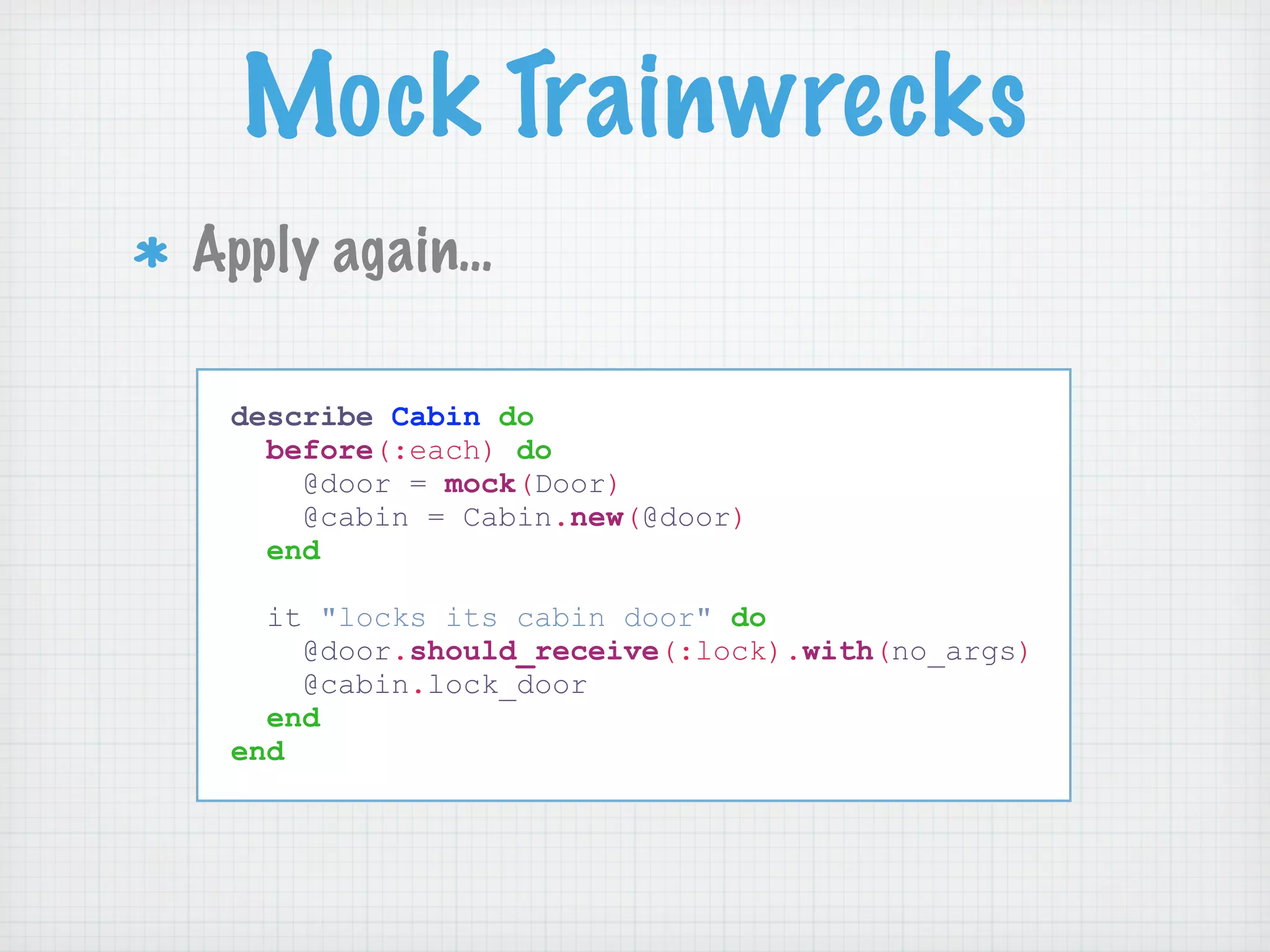 Mock Trainwrecks
Apply again…

 describe Cabin do
   before(:each) do
     @door = mock(Door)
     @cabin = Cabin.new(@door)
   end

   it "locks its cabin door" do
     @door.should_receive(:lock).with(no_args)
     @cabin.lock_door
   end
 end
 