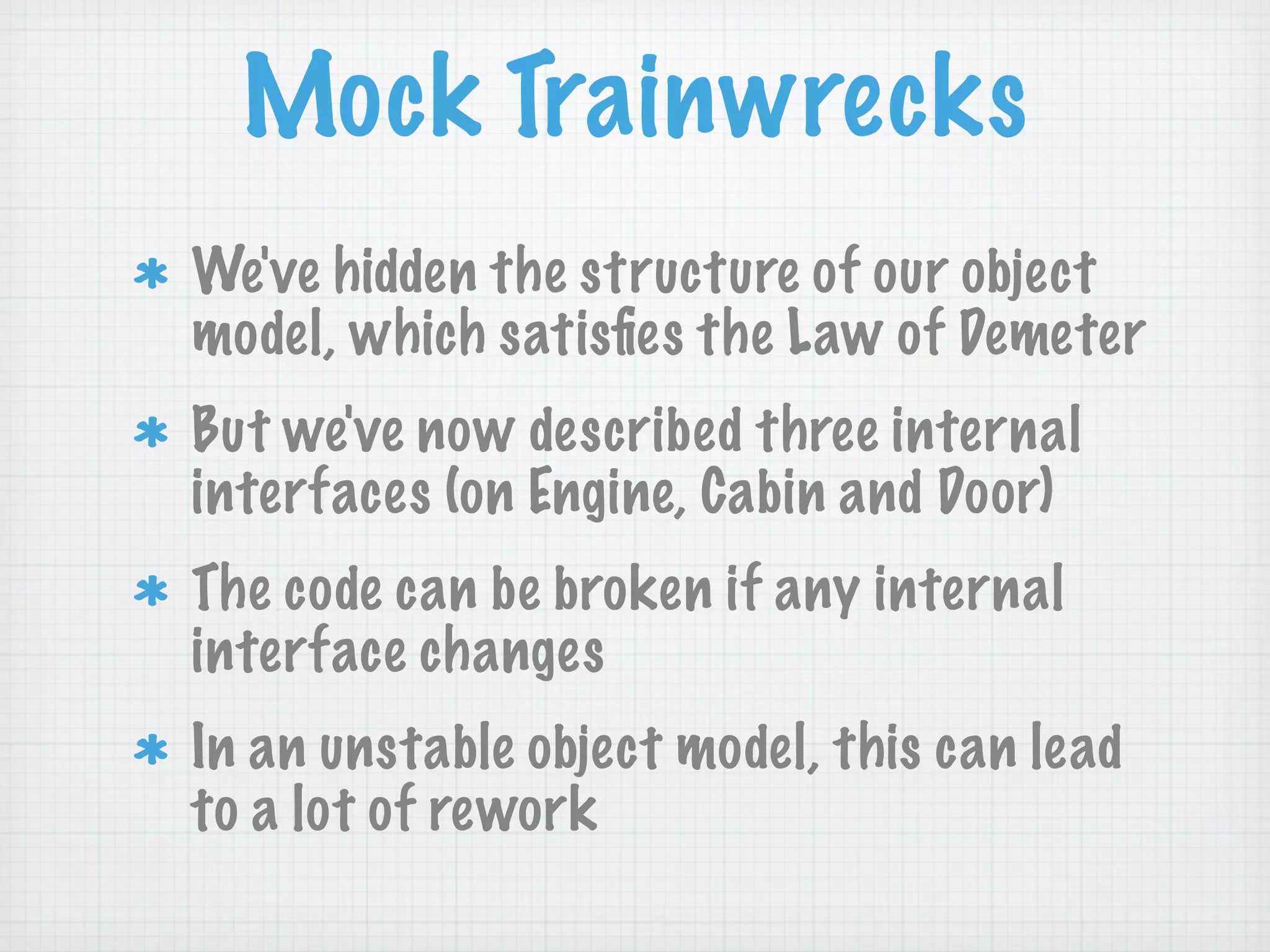 Mock Trainwrecks
We've hidden the structure of our object
model, which satisﬁes the Law of Demeter
But we've now described three internal
interfaces (on Engine, Cabin and Door)
The code can be broken if any internal
interface changes
In an unstable object model, this can lead
to a lot of rework
 