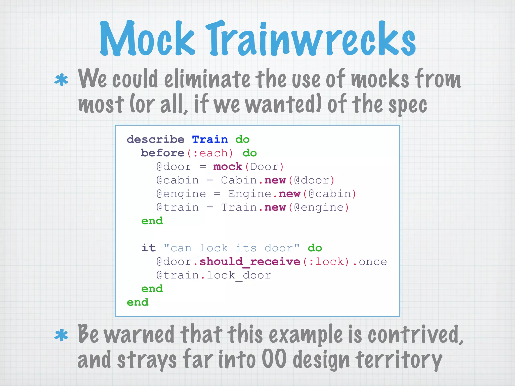 Mock Trainwrecks
We could eliminate the use of mocks from
most (or all, if we wanted) of the spec
     describe Train do
       before(:each) do
         @door = mock(Door)
         @cabin = Cabin.new(@door)
         @engine = Engine.new(@cabin)
         @train = Train.new(@engine)
       end

       it "can lock its door" do
         @door.should_receive(:lock).once
         @train.lock_door
       end
     end


Be warned that this example is contrived,
and strays far into OO design territory
 