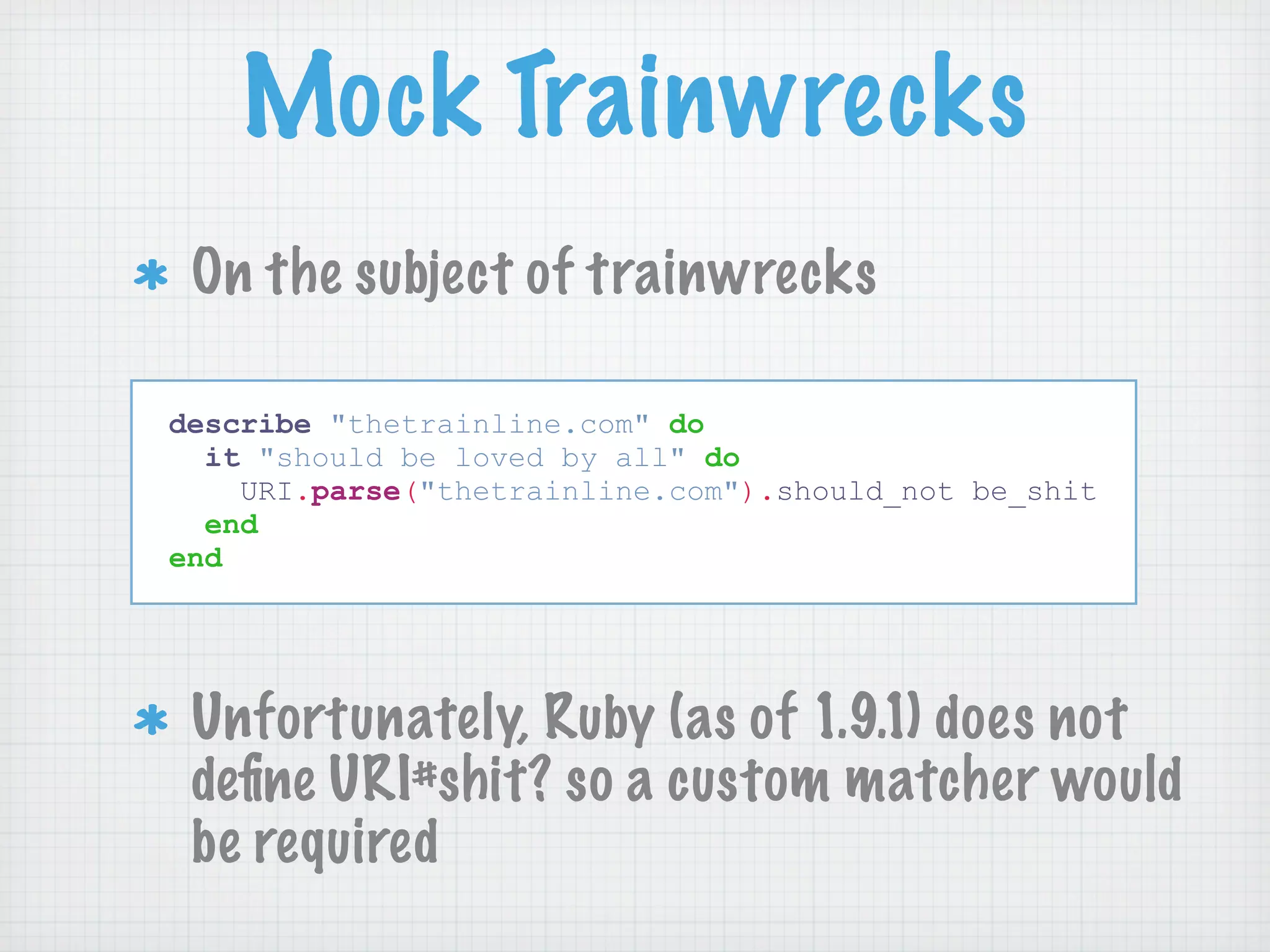 Mock Trainwrecks
 On the subject of trainwrecks

describe "thetrainline.com" do
  it "should be loved by all" do
    URI.parse("thetrainline.com").should_not be_shit
  end
end




 Unfortunately, Ruby (as of 1.9.1) does not
 deﬁne URI#shit? so a custom matcher would
 be required
 