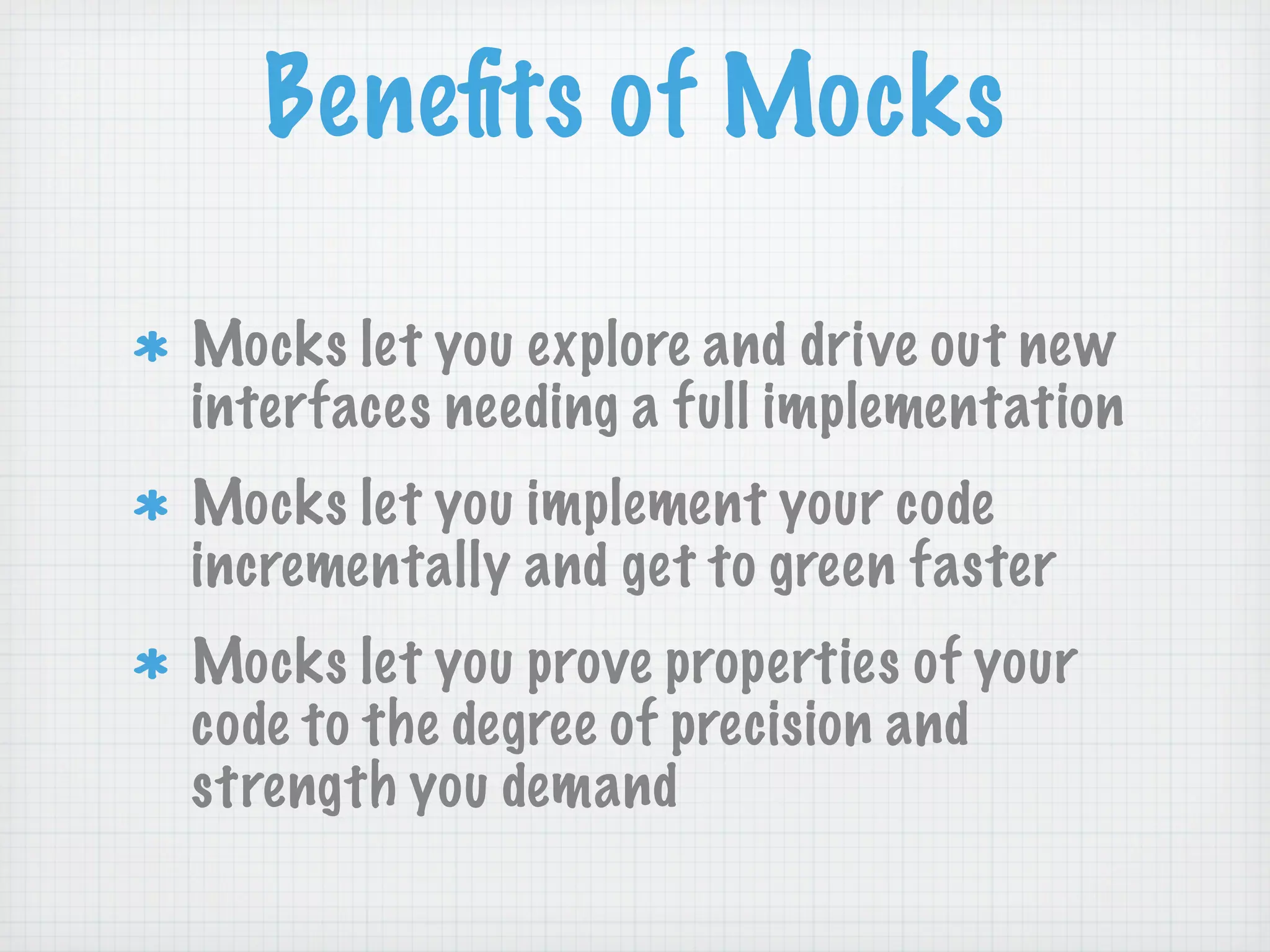 Beneﬁts of Mocks

Mocks let you explore and drive out new
interfaces needing a full implementation
Mocks let you implement your code
incrementally and get to green faster
Mocks let you prove properties of your
code to the degree of precision and
strength you demand
 