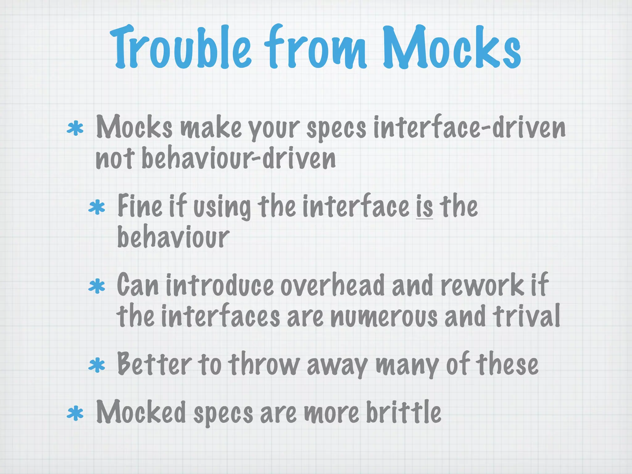 Trouble from Mocks
Mocks make your specs interface-driven
not behaviour-driven
 Fine if using the interface is the
 behaviour
 Can introduce overhead and rework if
 the interfaces are numerous and trival
 Better to throw away many of these
Mocked specs are more brittle
 