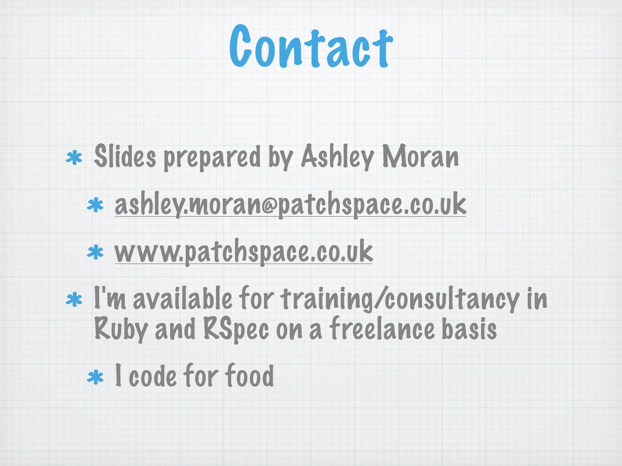 Contact
Slides prepared by Ashley Moran
 ashley.moran@patchspace.co.uk
 www.patchspace.co.uk
I'm available for training/consultancy in
Ruby and RSpec on a freelance basis
 I code for food
 