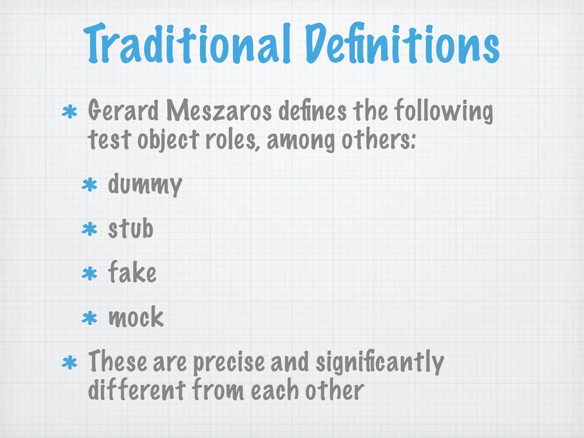 Traditional Deﬁnitions
Gerard Meszaros deﬁnes the following
test object roles, among others:
 dummy
 stub
 fake
 mock
These are precise and signiﬁcantly
different from each other
 