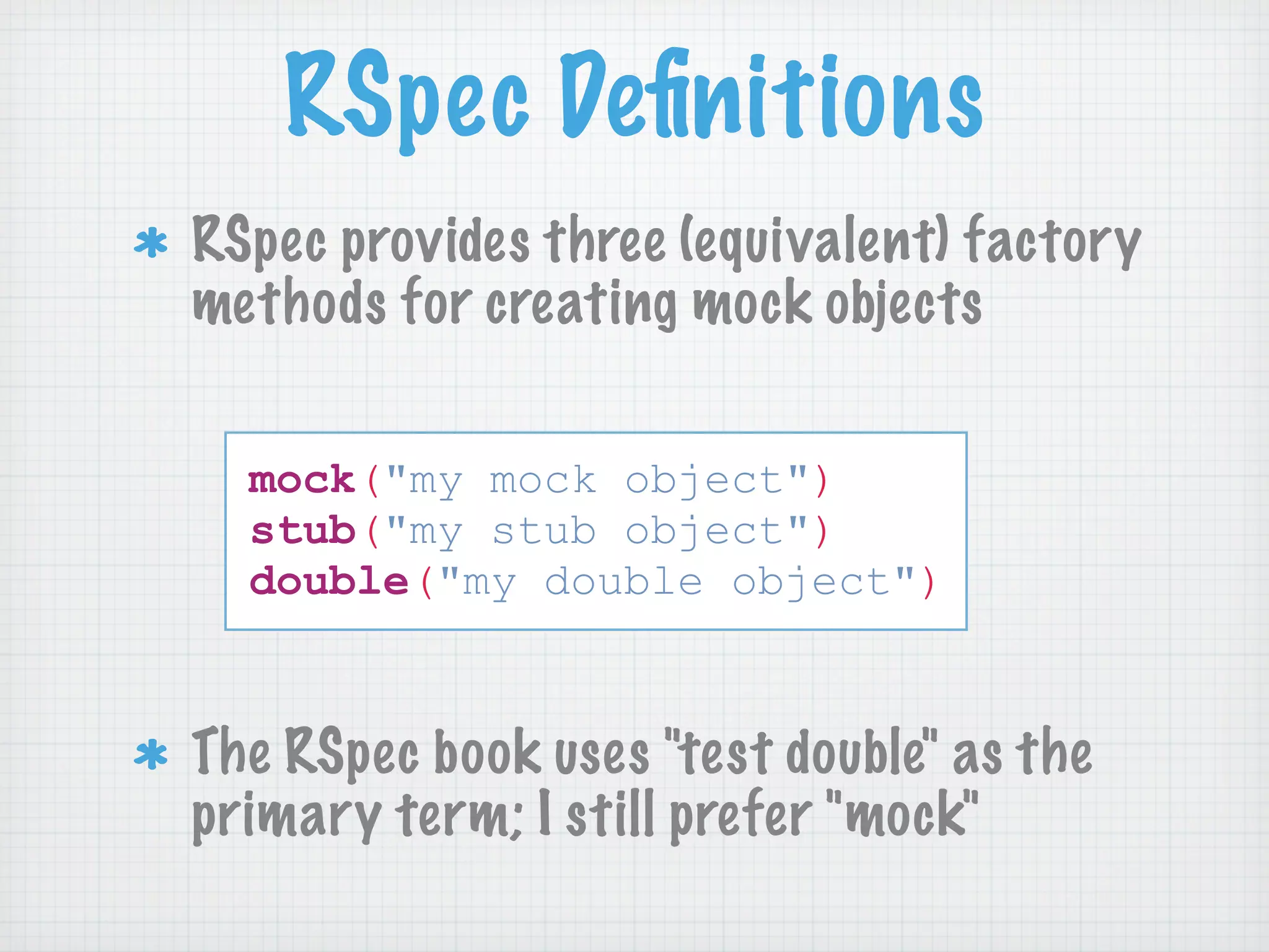 RSpec Deﬁnitions
RSpec provides three (equivalent) factory
methods for creating mock objects

  mock("my mock object")
  stub("my stub object")
  double("my double object")



The RSpec book uses "test double" as the
primary term; I still prefer "mock"
 