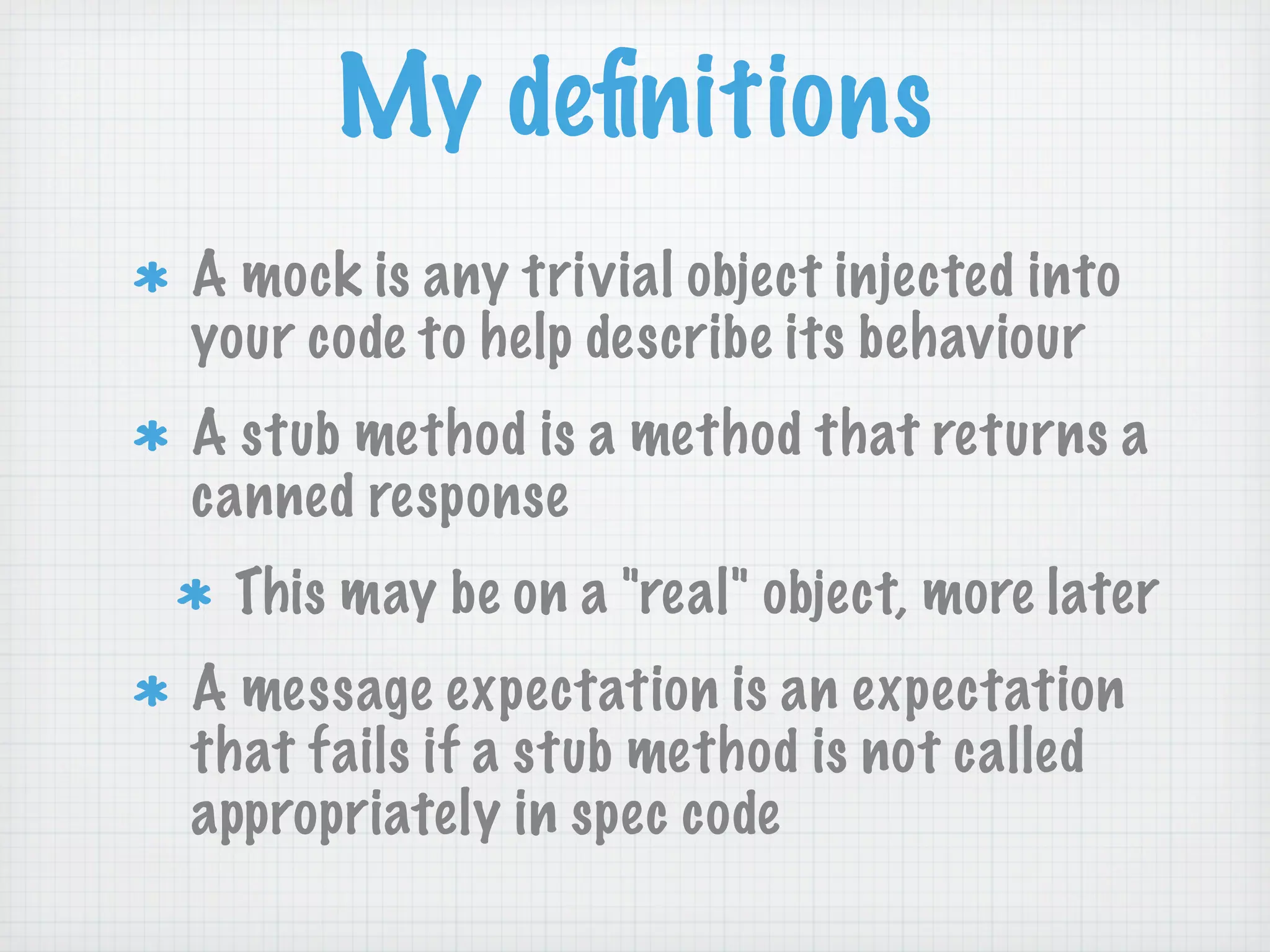 My deﬁnitions
A mock is any trivial object injected into
your code to help describe its behaviour
A stub method is a method that returns a
canned response
 This may be on a "real" object, more later
A message expectation is an expectation
that fails if a stub method is not called
appropriately in spec code
 