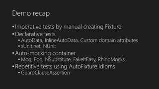 Demo recap
• Imperative tests by manual creating Fixture
• Declarative tests
• AutoData, InlineAutoData, Custom domain attributes
• xUnit.net, NUnit
• Auto-mocking container
• Moq, Foq, NSubstitute, FakeItEasy, RhinoMocks
• Repetitive tests using AutoFixture.Idioms
• GuardClauseAssertion
 