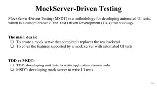 MockServer-Driven Testing (MSDT) is a methodology for developing automated UI tests,
which is a custom branch of the Test Driven Development (TDD) methodology.
The main idea is:
❏ To create a mock server that completely replaces the real backend
❏ To cover the features supported by a mock server with automated UI tests
TDD vs MSDT:
❏ TDD: developing unit tests to write application source code
❏ MSDT: developing mock server to write UI tests
10
MockServer-Driven Testing
 