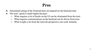 15
● Automated testing of the frontend does not depend on the backend state
● The tests’ speed is much higher because:
○ What requires a lot of hustle on the UI can be eliminated from the tests
○ What requires customizations on the backend can be driven from tests
○ What weighs a lot from the network perspective can work instantly
Pros
 