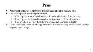 16
● Automated testing of the frontend does not depend on the backend state
● The tests’ speed is much higher because:
○ What requires a lot of hustle on the UI can be eliminated from the tests
○ What requires customizations on the backend can be driven from tests
○ What weighs a lot from the network perspective can work instantly
● Mock server can "open up" the opportunity to write interesting test scenarios (mostly
negative ones though)
Pros
 