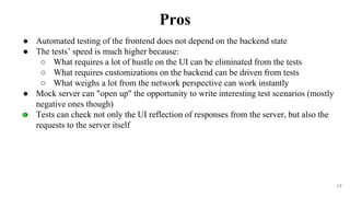 17
● Automated testing of the frontend does not depend on the backend state
● The tests’ speed is much higher because:
○ What requires a lot of hustle on the UI can be eliminated from the tests
○ What requires customizations on the backend can be driven from tests
○ What weighs a lot from the network perspective can work instantly
● Mock server can "open up" the opportunity to write interesting test scenarios (mostly
negative ones though)
● Tests can check not only the UI reflection of responses from the server, but also the
requests to the server itself
Pros
 
