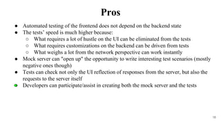 18
● Automated testing of the frontend does not depend on the backend state
● The tests’ speed is much higher because:
○ What requires a lot of hustle on the UI can be eliminated from the tests
○ What requires customizations on the backend can be driven from tests
○ What weighs a lot from the network perspective can work instantly
● Mock server can "open up" the opportunity to write interesting test scenarios (mostly
negative ones though)
● Tests can check not only the UI reflection of responses from the server, but also the
requests to the server itself
● Developers can participate/assist in creating both the mock server and the tests
Pros
 