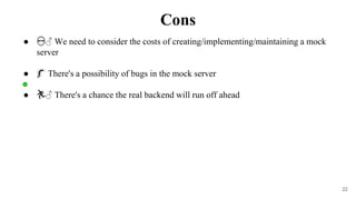 22
● 👷♂️ We need to consider the costs of creating/implementing/maintaining a mock
server
● 🐛 There's a possibility of bugs in the mock server
● 🏃♂️ There's a chance the real backend will run off ahead
Cons
 