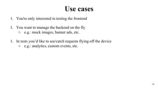 1. You're only interested in testing the frontend
1. You want to manage the backend on the fly
○ e.g.: mock images, banner ads, etc.
1. In tests you’d like to see/catch requests flying off the device
○ e.g.: analytics, custom events, etc.
26
Use cases
 