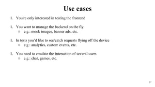 1. You're only interested in testing the frontend
1. You want to manage the backend on the fly
○ e.g.: mock images, banner ads, etc.
1. In tests you’d like to see/catch requests flying off the device
○ e.g.: analytics, custom events, etc.
1. You need to emulate the interaction of several users
○ e.g.: chat, games, etc.
27
Use cases
 