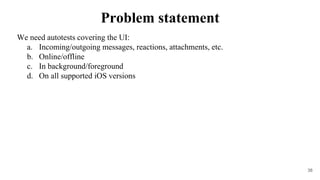 We need autotests covering the UI:
a. Incoming/outgoing messages, reactions, attachments, etc.
b. Online/offline
c. In background/foreground
d. On all supported iOS versions
38
Problem statement
 