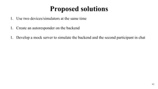 1. Use two devices/simulators at the same time
1. Create an autoresponder on the backend
1. Develop a mock server to simulate the backend and the second participant in chat
42
Proposed solutions
 