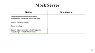 48
Native Standalone
Same programming language used in
development, follows the same code style
Lives in the same project
Easier to debug
Doesn’t require separate network requests
(everything is controlled from tests)
Mock Server
 