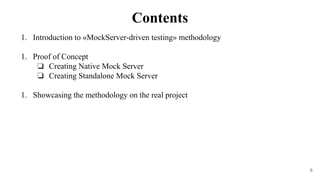 6
1. Introduction to «MockServer-driven testing» methodology
1. Proof of Concept
❏ Creating Native Mock Server
❏ Creating Standalone Mock Server
1. Showcasing the methodology on the real project
Contents
 