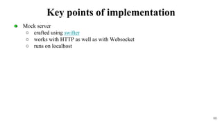 ● Mock server
○ crafted using swifter
○ works with HTTP as well as with Websocket
○ runs on localhost
66
Key points of implementation
 
