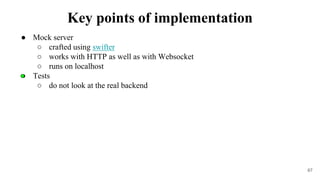 ● Mock server
○ crafted using swifter
○ works with HTTP as well as with Websocket
○ runs on localhost
● Tests
○ do not look at the real backend
67
Key points of implementation
 