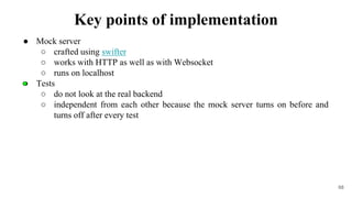 ● Mock server
○ crafted using swifter
○ works with HTTP as well as with Websocket
○ runs on localhost
● Tests
○ do not look at the real backend
○ independent from each other because the mock server turns on before and
turns off after every test
68
Key points of implementation
 