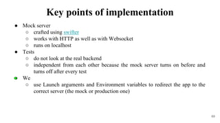 ● Mock server
○ crafted using swifter
○ works with HTTP as well as with Websocket
○ runs on localhost
● Tests
○ do not look at the real backend
○ independent from each other because the mock server turns on before and
turns off after every test
● We
○ use Launch arguments and Environment variables to redirect the app to the
correct server (the mock or production one)
69
Key points of implementation
 