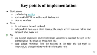 ● Mock server
○ crafted using swifter
○ works with HTTP as well as with Websocket
○ runs on localhost
● Tests
○ do not look at the real backend
○ independent from each other because the mock server turns on before and
turns off after every test
● We
○ use Launch arguments and Environment variables to redirect the app to the
correct server (the mock or production one)
○ keep golden responses from the backend in the repo and use them as
templates, to change/update on the fly during the tests
70
Key points of implementation
 